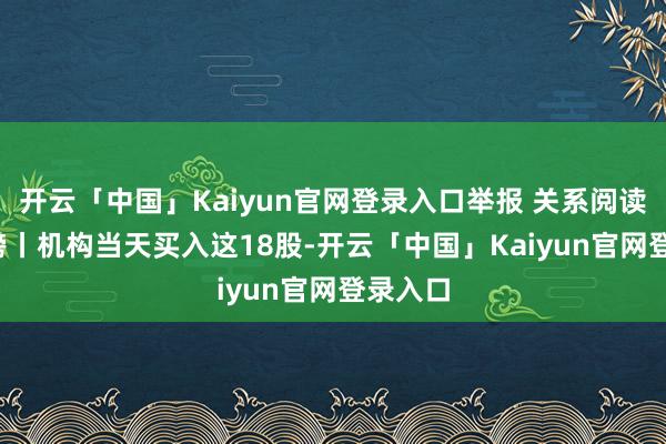 开云「中国」Kaiyun官网登录入口举报 关系阅读  龙虎榜丨机构当天买入这18股-开云「中国」Kaiyun官网登录入口