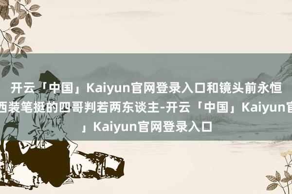 开云「中国」Kaiyun官网登录入口和镜头前永恒梳着油头、西装笔挺的四哥判若两东谈主-开云「中国」Kaiyun官网登录入口