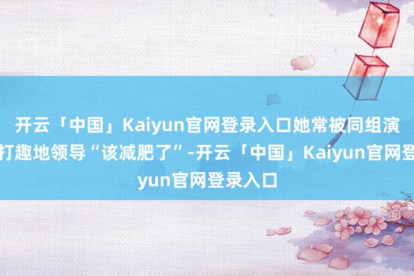 开云「中国」Kaiyun官网登录入口她常被同组演员半开打趣地领导“该减肥了”-开云「中国」Kaiyun官网登录入口