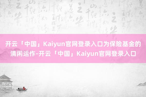 开云「中国」Kaiyun官网登录入口为保险基金的清闲运作-开云「中国」Kaiyun官网登录入口