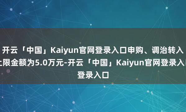 开云「中国」Kaiyun官网登录入口申购、调治转入上限金额为5.0万元-开云「中国」Kaiyun官网登录入口