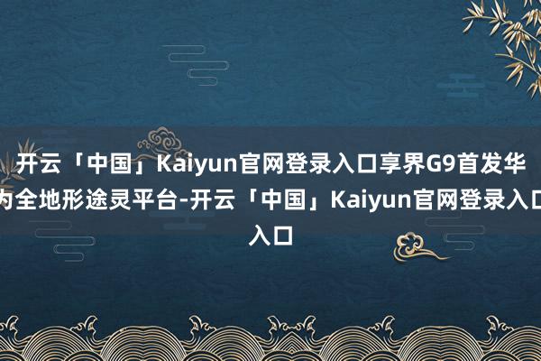 开云「中国」Kaiyun官网登录入口享界G9首发华为全地形途灵平台-开云「中国」Kaiyun官网登录入口