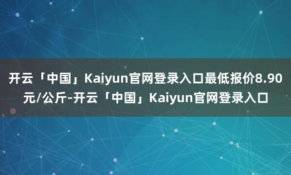开云「中国」Kaiyun官网登录入口最低报价8.90元/公斤-开云「中国」Kaiyun官网登录入口