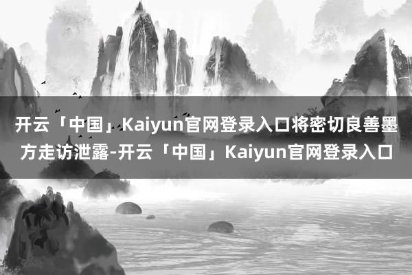 开云「中国」Kaiyun官网登录入口将密切良善墨方走访泄露-开云「中国」Kaiyun官网登录入口