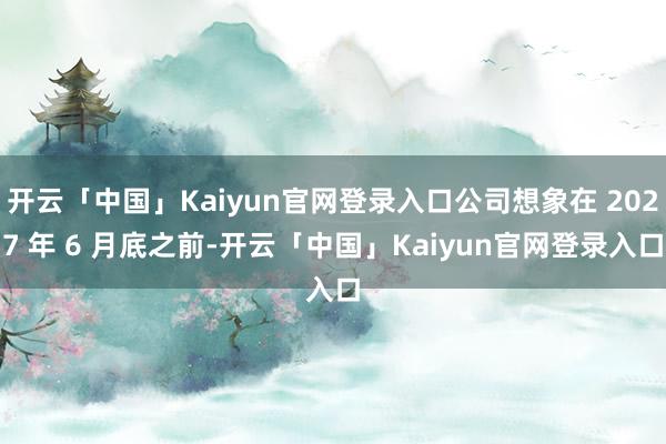 开云「中国」Kaiyun官网登录入口公司想象在 2027 年 6 月底之前-开云「中国」Kaiyun官网登录入口