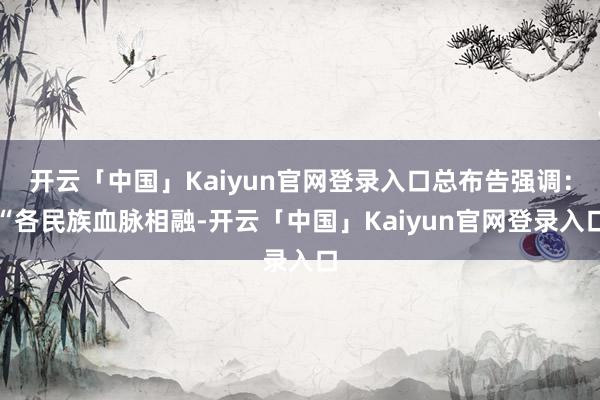 开云「中国」Kaiyun官网登录入口总布告强调：“各民族血脉相融-开云「中国」Kaiyun官网登录入口
