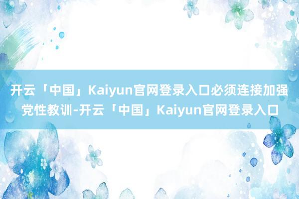 开云「中国」Kaiyun官网登录入口必须连接加强党性教训-开云「中国」Kaiyun官网登录入口