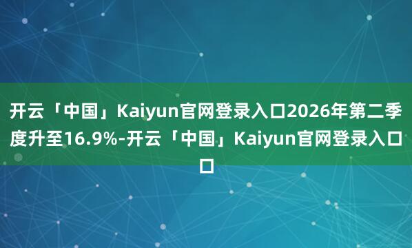 开云「中国」Kaiyun官网登录入口2026年第二季度升至16.9%-开云「中国」Kaiyun官网登录入口