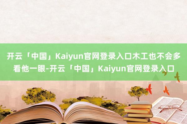 开云「中国」Kaiyun官网登录入口木工也不会多看他一眼-开云「中国」Kaiyun官网登录入口