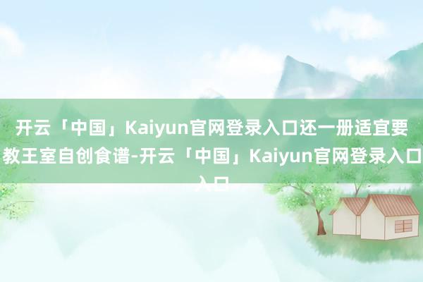 开云「中国」Kaiyun官网登录入口还一册适宜要教王室自创食谱-开云「中国」Kaiyun官网登录入口