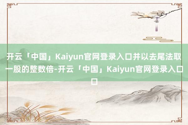 开云「中国」Kaiyun官网登录入口并以去尾法取一股的整数倍-开云「中国」Kaiyun官网登录入口