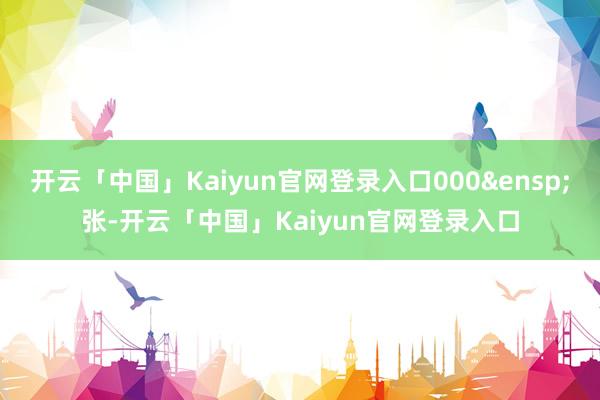 开云「中国」Kaiyun官网登录入口000&ensp;张-开云「中国」Kaiyun官网登录入口