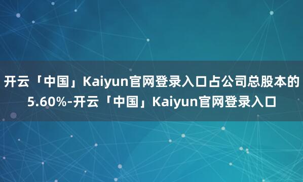 开云「中国」Kaiyun官网登录入口占公司总股本的5.60%-开云「中国」Kaiyun官网登录入口