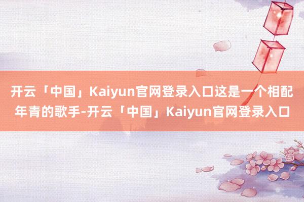 开云「中国」Kaiyun官网登录入口这是一个相配年青的歌手-开云「中国」Kaiyun官网登录入口