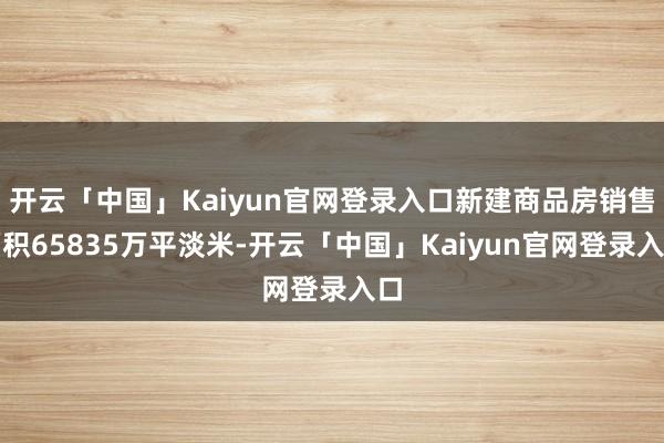 开云「中国」Kaiyun官网登录入口新建商品房销售面积65835万平淡米-开云「中国」Kaiyun官网登录入口
