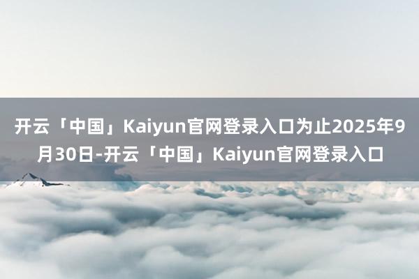 开云「中国」Kaiyun官网登录入口为止2025年9月30日-开云「中国」Kaiyun官网登录入口