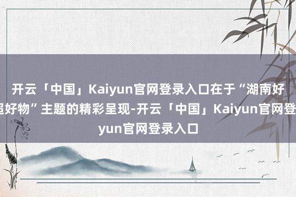 开云「中国」Kaiyun官网登录入口在于“湖南好礼 湘超好物”主题的精彩呈现-开云「中国」Kaiyun官网登录入口
