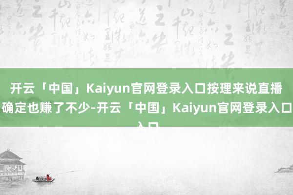 开云「中国」Kaiyun官网登录入口按理来说直播确定也赚了不少-开云「中国」Kaiyun官网登录入口