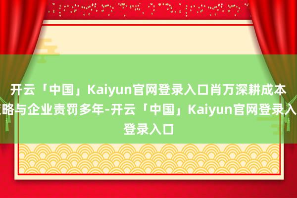 开云「中国」Kaiyun官网登录入口肖万深耕成本策略与企业责罚多年-开云「中国」Kaiyun官网登录入口