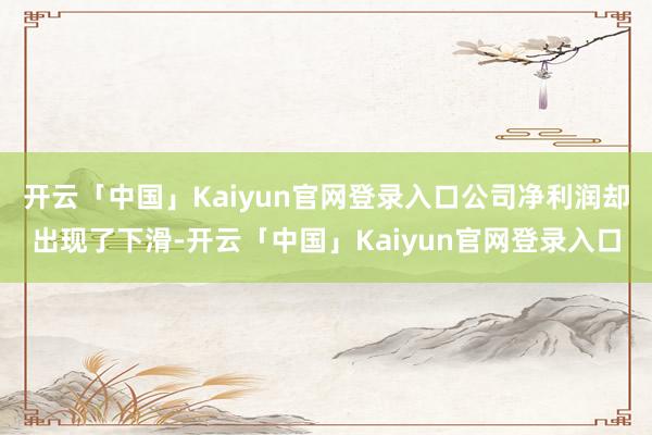 开云「中国」Kaiyun官网登录入口公司净利润却出现了下滑-开云「中国」Kaiyun官网登录入口