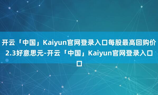 开云「中国」Kaiyun官网登录入口每股最高回购价2.3好意思元-开云「中国」Kaiyun官网登录入口