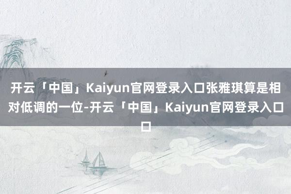 开云「中国」Kaiyun官网登录入口张雅琪算是相对低调的一位-开云「中国」Kaiyun官网登录入口