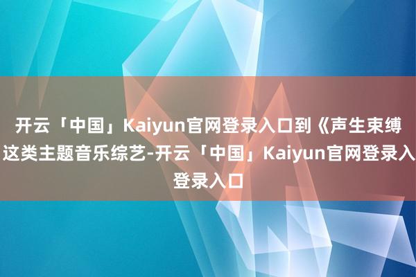 开云「中国」Kaiyun官网登录入口到《声生束缚》这类主题音乐综艺-开云「中国」Kaiyun官网登录入口