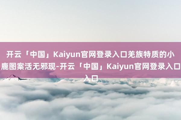 开云「中国」Kaiyun官网登录入口羌族特质的小鹿图案活无邪现-开云「中国」Kaiyun官网登录入口