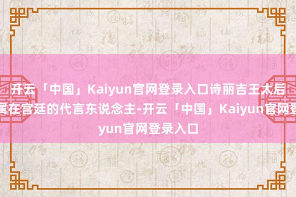 开云「中国」Kaiyun官网登录入口诗丽吉王太后当作眷属在宫廷的代言东说念主-开云「中国」Kaiyun官网登录入口