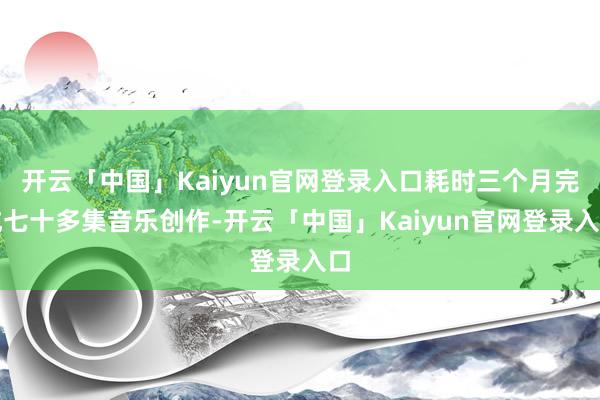 开云「中国」Kaiyun官网登录入口耗时三个月完成七十多集音乐创作-开云「中国」Kaiyun官网登录入口