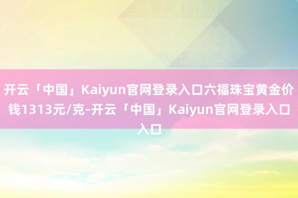 开云「中国」Kaiyun官网登录入口六福珠宝黄金价钱1313元/克-开云「中国」Kaiyun官网登录入口