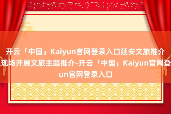 开云「中国」Kaiyun官网登录入口延安文旅推介东谈主现场开展文旅主题推介-开云「中国」Kaiyun官网登录入口