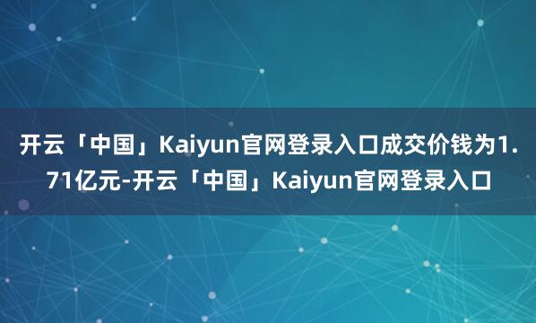 开云「中国」Kaiyun官网登录入口成交价钱为1.71亿元-开云「中国」Kaiyun官网登录入口