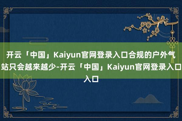 开云「中国」Kaiyun官网登录入口合规的户外气站只会越来越少-开云「中国」Kaiyun官网登录入口