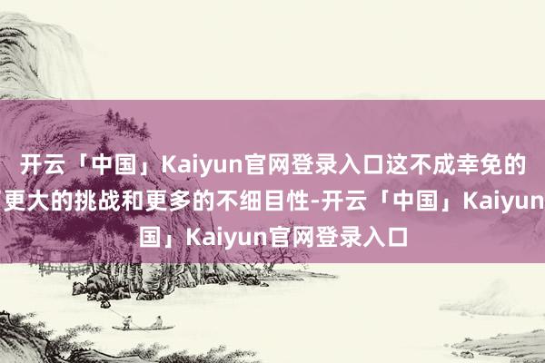 开云「中国」Kaiyun官网登录入口这不成幸免的给咱们带来了更大的挑战和更多的不细目性-开云「中国」Kaiyun官网登录入口