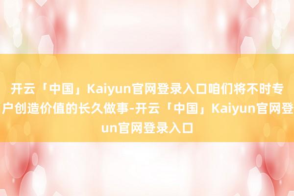 开云「中国」Kaiyun官网登录入口咱们将不时专注为用户创造价值的长久做事-开云「中国」Kaiyun官网登录入口
