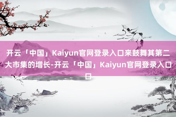开云「中国」Kaiyun官网登录入口来鼓舞其第二大市集的增长-开云「中国」Kaiyun官网登录入口