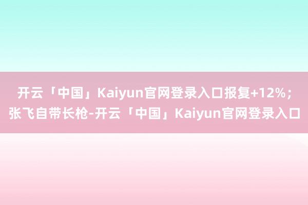 开云「中国」Kaiyun官网登录入口报复+12%；张飞自带长枪-开云「中国」Kaiyun官网登录入口