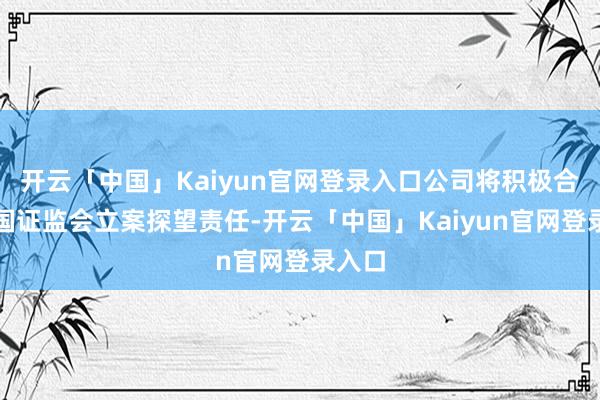 开云「中国」Kaiyun官网登录入口公司将积极合作中国证监会立案探望责任-开云「中国」Kaiyun官网登录入口