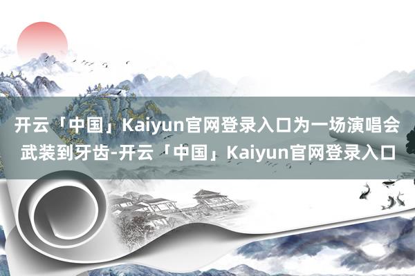 开云「中国」Kaiyun官网登录入口为一场演唱会武装到牙齿-开云「中国」Kaiyun官网登录入口