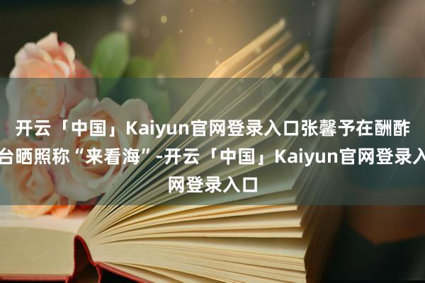 开云「中国」Kaiyun官网登录入口张馨予在酬酢平台晒照称“来看海”-开云「中国」Kaiyun官网登录入口
