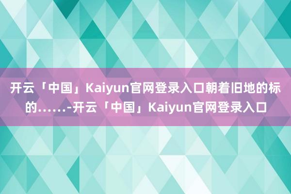 开云「中国」Kaiyun官网登录入口朝着旧地的标的……-开云「中国」Kaiyun官网登录入口