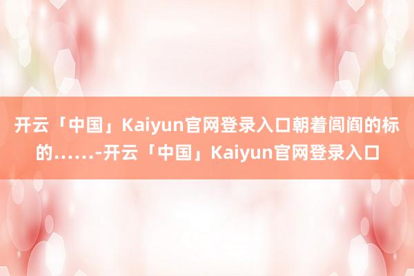 开云「中国」Kaiyun官网登录入口朝着闾阎的标的……-开云「中国」Kaiyun官网登录入口