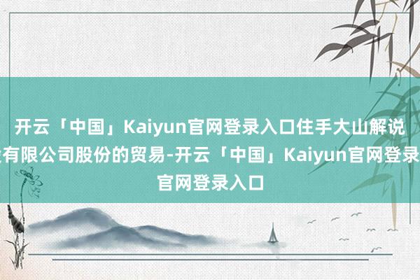 开云「中国」Kaiyun官网登录入口住手大山解说控股有限公司股份的贸易-开云「中国」Kaiyun官网登录入口