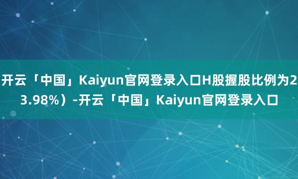 开云「中国」Kaiyun官网登录入口H股握股比例为23.98%)-开云「中国」Kaiyun官网登录入口