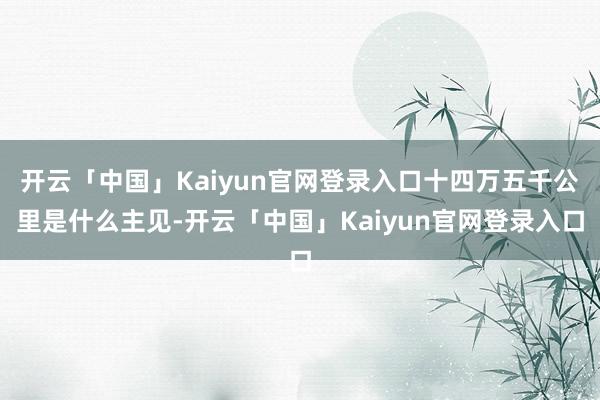 开云「中国」Kaiyun官网登录入口十四万五千公里是什么主见-开云「中国」Kaiyun官网登录入口