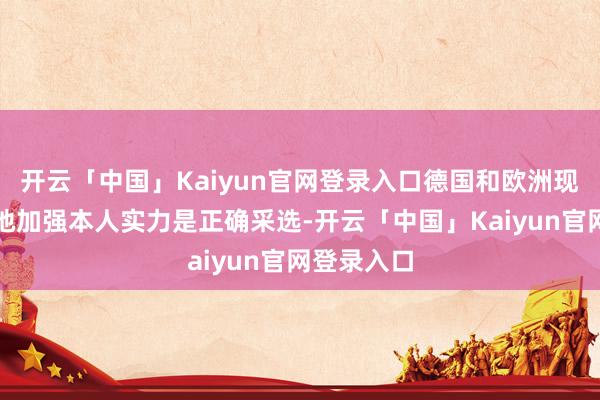 开云「中国」Kaiyun官网登录入口德国和欧洲现时系统性地加强本人实力是正确采选-开云「中国」Kaiyun官网登录入口