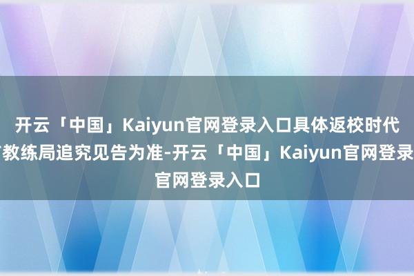 开云「中国」Kaiyun官网登录入口具体返校时代以市教练局追究见告为准-开云「中国」Kaiyun官网登录入口