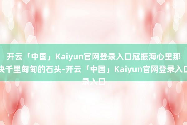 开云「中国」Kaiyun官网登录入口寇振海心里那块千里甸甸的石头-开云「中国」Kaiyun官网登录入口