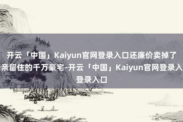 开云「中国」Kaiyun官网登录入口还廉价卖掉了母亲留住的千万豪宅-开云「中国」Kaiyun官网登录入口